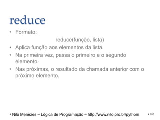 reduce
• Formato:
reduce(função, lista)
• Aplica função aos elementos da lista.
• Na primeira vez, passa o primeiro e o segundo
elemento.
• Nas próximas, o resultado da chamada anterior com o
próximo elemento.
105
Nilo Menezes – Lógica de Programação – http://www.nilo.pro.br/python/
 
