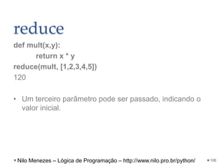 reduce
def mult(x,y):
return x * y
reduce(mult, [1,2,3,4,5])
120
• Um terceiro parâmetro pode ser passado, indicando o
valor inicial.
106
Nilo Menezes – Lógica de Programação – http://www.nilo.pro.br/python/
 