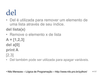 del
• Del é utilizada para remover um elemento de
uma lista através de seu índice.
del lista(x)
• Remove o elemento x de lista
A = [1,2,3]
del a[0]
print A
[2,3]
• Del também pode ser utilizada para apagar variáveis.
107
Nilo Menezes – Lógica de Programação – http://www.nilo.pro.br/python/
 