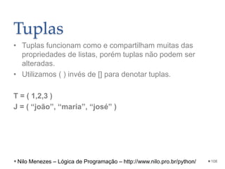 Tuplas
• Tuplas funcionam como e compartilham muitas das
propriedades de listas, porém tuplas não podem ser
alteradas.
• Utilizamos ( ) invés de [] para denotar tuplas.
T = ( 1,2,3 )
J = ( “joão”, “maria”, “josé” )
108
Nilo Menezes – Lógica de Programação – http://www.nilo.pro.br/python/
 