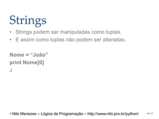 Strings
• Strings podem ser manipuladas como tuplas.
• E assim como tuplas não podem ser alteradas.
Nome = “João”
print Nome[0]
J
111
Nilo Menezes – Lógica de Programação – http://www.nilo.pro.br/python/
 