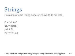 Strings
Para alterar uma String pode-se convertê-la em lista.
S = “João”
SL = list(S)
print SL
[‘J’,’o’,’ã’,’o’]
112
Nilo Menezes – Lógica de Programação – http://www.nilo.pro.br/python/
 