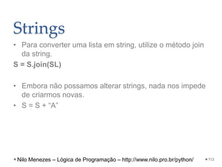 Strings
• Para converter uma lista em string, utilize o método join
da string.
S = S.join(SL)
• Embora não possamos alterar strings, nada nos impede
de criarmos novas.
• S = S + “A”
113
Nilo Menezes – Lógica de Programação – http://www.nilo.pro.br/python/
 