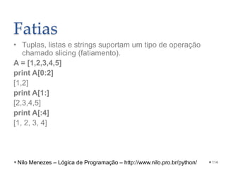 Fatias
• Tuplas, listas e strings suportam um tipo de operação
chamado slicing (fatiamento).
A = [1,2,3,4,5]
print A[0:2]
[1,2]
print A[1:]
[2,3,4,5]
print A[:4]
[1, 2, 3, 4]
114
Nilo Menezes – Lógica de Programação – http://www.nilo.pro.br/python/
 