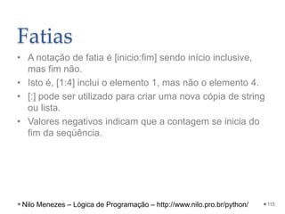 Fatias
• A notação de fatia é [inicio:fim] sendo início inclusive,
mas fim não.
• Isto é, [1:4] inclui o elemento 1, mas não o elemento 4.
• [:] pode ser utilizado para criar uma nova cópia de string
ou lista.
• Valores negativos indicam que a contagem se inicia do
fim da seqüência.
115
Nilo Menezes – Lógica de Programação – http://www.nilo.pro.br/python/
 