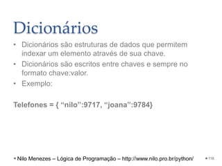 Dicionários
• Dicionários são estruturas de dados que permitem
indexar um elemento através de sua chave.
• Dicionários são escritos entre chaves e sempre no
formato chave:valor.
• Exemplo:
Telefones = { “nilo”:9717, “joana”:9784}
116
Nilo Menezes – Lógica de Programação – http://www.nilo.pro.br/python/
 