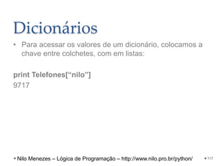Dicionários
• Para acessar os valores de um dicionário, colocamos a
chave entre colchetes, com em listas:
print Telefones[“nilo”]
9717
117
Nilo Menezes – Lógica de Programação – http://www.nilo.pro.br/python/
 