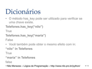 Dicionários
• O método has_key pode ser utilizado para verificar se
uma chave existe.
Telefones.has_key(“nilo”)
True
Telefones.has_key(“maria”)
False
• Você também pode obter o mesmo efeito com in:
“nilo” in Telefones
True
“maria” in Telefones
false
118
Nilo Menezes – Lógica de Programação – http://www.nilo.pro.br/python/
 