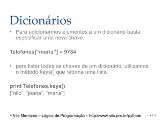 Dicionários
• Para adicionarmos elementos a um dicionário basta
especificar uma nova chave.
Telefones[“maria”] = 9784
• para listar todas as chaves de um dicionário, utilizamos
o método keys() que retorna uma lista.
print Telefones.keys()
[“nilo”, “joana”, “maria”]
119
Nilo Menezes – Lógica de Programação – http://www.nilo.pro.br/python/
 