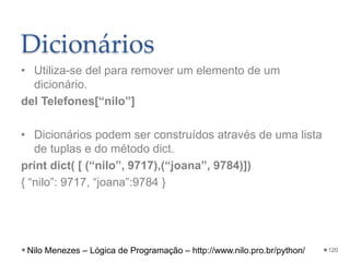 Dicionários
• Utiliza-se del para remover um elemento de um
dicionário.
del Telefones[“nilo”]
• Dicionários podem ser construídos através de uma lista
de tuplas e do método dict.
print dict( [ (“nilo”, 9717),(“joana”, 9784)])
{ “nilo”: 9717, “joana”:9784 }
120
Nilo Menezes – Lógica de Programação – http://www.nilo.pro.br/python/
 