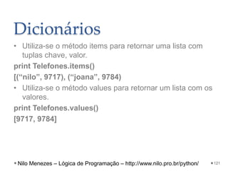 Dicionários
• Utiliza-se o método items para retornar uma lista com
tuplas chave, valor.
print Telefones.items()
[(“nilo”, 9717), (“joana”, 9784)
• Utiliza-se o método values para retornar um lista com os
valores.
print Telefones.values()
[9717, 9784]
121
Nilo Menezes – Lógica de Programação – http://www.nilo.pro.br/python/
 