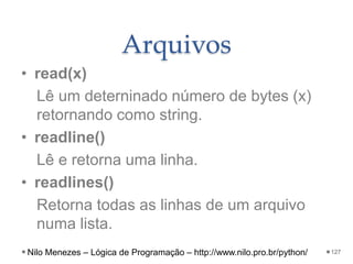 Arquivos
• read(x)
Lê um deterninado número de bytes (x)
retornando como string.
• readline()
Lê e retorna uma linha.
• readlines()
Retorna todas as linhas de um arquivo
numa lista.
127
Nilo Menezes – Lógica de Programação – http://www.nilo.pro.br/python/
 