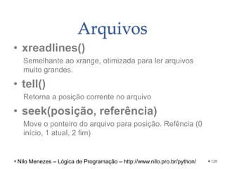 Arquivos
• xreadlines()
Semelhante ao xrange, otimizada para ler arquivos
muito grandes.
• tell()
Retorna a posição corrente no arquivo
• seek(posição, referência)
Move o ponteiro do arquivo para posição. Refência (0
início, 1 atual, 2 fim)
128
Nilo Menezes – Lógica de Programação – http://www.nilo.pro.br/python/
 