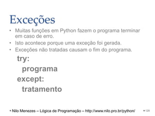 Exceções
• Muitas funções em Python fazem o programa terminar
em caso de erro.
• Isto acontece porque uma exceção foi gerada.
• Exceções não tratadas causam o fim do programa.
try:
programa
except:
tratamento
129
Nilo Menezes – Lógica de Programação – http://www.nilo.pro.br/python/
 