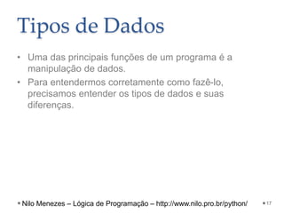 Tipos de Dados
• Uma das principais funções de um programa é a
manipulação de dados.
• Para entendermos corretamente como fazê-lo,
precisamos entender os tipos de dados e suas
diferenças.
17
Nilo Menezes – Lógica de Programação – http://www.nilo.pro.br/python/
 