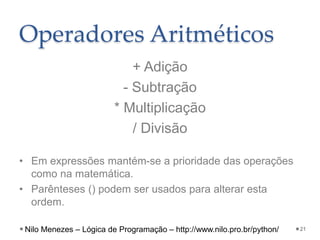 Operadores Aritméticos
+ Adição
- Subtração
* Multiplicação
/ Divisão
• Em expressões mantém-se a prioridade das operações
como na matemática.
• Parênteses () podem ser usados para alterar esta
ordem.
21
Nilo Menezes – Lógica de Programação – http://www.nilo.pro.br/python/
 