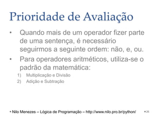 Prioridade de Avaliação
• Quando mais de um operador fizer parte
de uma sentença, é necessário
seguirmos a seguinte ordem: não, e, ou.
• Para operadores aritméticos, utiliza-se o
padrão da matemática:
1) Multiplicação e Divisão
2) Adição e Subtração
26
Nilo Menezes – Lógica de Programação – http://www.nilo.pro.br/python/
 