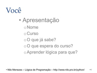 Você
• Apresentação
oNome
oCurso
oO que já sabe?
oO que espera do curso?
oAprender lógica para que?
3
Nilo Menezes – Lógica de Programação – http://www.nilo.pro.br/python/
 