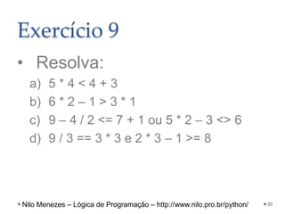 Exercício 9
• Resolva:
a) 5 * 4 < 4 + 3
b) 6 * 2 – 1 > 3 * 1
c) 9 – 4 / 2 <= 7 + 1 ou 5 * 2 – 3 <> 6
d) 9 / 3 == 3 * 3 e 2 * 3 – 1 >= 8
30
Nilo Menezes – Lógica de Programação – http://www.nilo.pro.br/python/
 