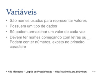 Variáveis
• São nomes usados para representar valores
• Possuem um tipo de dados
• Só podem armazenar um valor de cada vez
• Devem ter nomes começando com letras ou _.
Podem conter números, exceto no primeiro
caractere
31
Nilo Menezes – Lógica de Programação – http://www.nilo.pro.br/python/
 