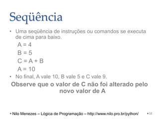 Seqüência
• Uma seqüência de instruções ou comandos se executa
de cima para baixo.
A = 4
B = 5
C = A + B
A = 10
• No final, A vale 10, B vale 5 e C vale 9.
Observe que o valor de C não foi alterado pelo
novo valor de A
33
Nilo Menezes – Lógica de Programação – http://www.nilo.pro.br/python/
 