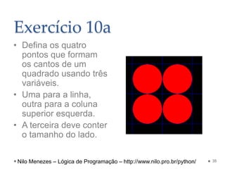 Exercício 10a
• Defina os quatro
pontos que formam
os cantos de um
quadrado usando três
variáveis.
• Uma para a linha,
outra para a coluna
superior esquerda.
• A terceira deve conter
o tamanho do lado.
35
Nilo Menezes – Lógica de Programação – http://www.nilo.pro.br/python/
 