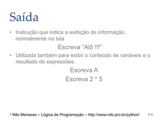 Saída
• Instrução que indica a exibição de informação,
normalmente na tela
Escreva “Alô !!!”
• Utilizada também para exibir o conteúdo de variáveis e o
resultado de expressões.
Escreva A
Escreva 2 * 5
38
Nilo Menezes – Lógica de Programação – http://www.nilo.pro.br/python/
 