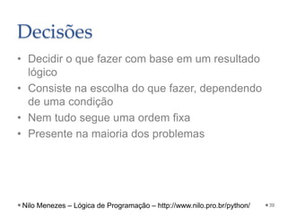 Decisões
• Decidir o que fazer com base em um resultado
lógico
• Consiste na escolha do que fazer, dependendo
de uma condição
• Nem tudo segue uma ordem fixa
• Presente na maioria dos problemas
39
Nilo Menezes – Lógica de Programação – http://www.nilo.pro.br/python/
 