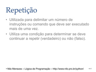 Repetição
• Utilizada para delimitar um número de
instruções ou comando que deve ser executado
mais de uma vez.
• Utiliza uma condição para determinar se deve
continuar a repetir (verdadeiro) ou não (falso).
41
Nilo Menezes – Lógica de Programação – http://www.nilo.pro.br/python/
 