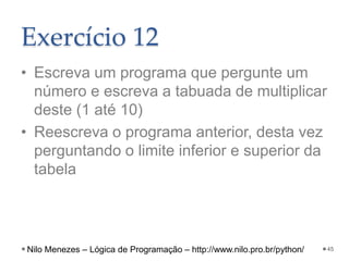 Exercício 12
• Escreva um programa que pergunte um
número e escreva a tabuada de multiplicar
deste (1 até 10)
• Reescreva o programa anterior, desta vez
perguntando o limite inferior e superior da
tabela
45
Nilo Menezes – Lógica de Programação – http://www.nilo.pro.br/python/
 