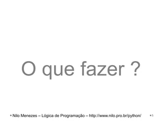 O que fazer ?
5
Nilo Menezes – Lógica de Programação – http://www.nilo.pro.br/python/
 