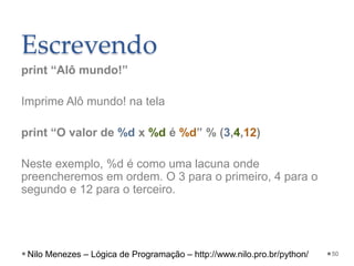 Escrevendo
print “Alô mundo!”
Imprime Alô mundo! na tela
print “O valor de %d x %d é %d” % (3,4,12)
Neste exemplo, %d é como uma lacuna onde
preencheremos em ordem. O 3 para o primeiro, 4 para o
segundo e 12 para o terceiro.
50
Nilo Menezes – Lógica de Programação – http://www.nilo.pro.br/python/
 