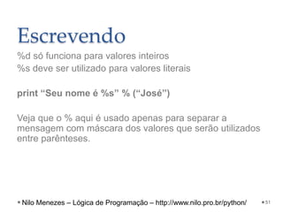 Escrevendo
%d só funciona para valores inteiros
%s deve ser utilizado para valores literais
print “Seu nome é %s” % (“José”)
Veja que o % aqui é usado apenas para separar a
mensagem com máscara dos valores que serão utilizados
entre parênteses.
51
Nilo Menezes – Lógica de Programação – http://www.nilo.pro.br/python/
 