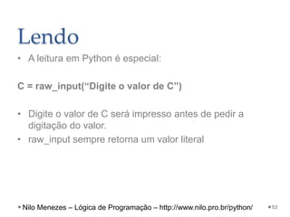 Lendo
• A leitura em Python é especial:
C = raw_input(“Digite o valor de C”)
• Digite o valor de C será impresso antes de pedir a
digitação do valor.
• raw_input sempre retorna um valor literal
53
Nilo Menezes – Lógica de Programação – http://www.nilo.pro.br/python/
 