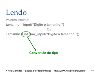 Lendo
Valores inteiros:
tamanho = input(“Digite o tamanho:”)
Ou
Tamanho = int (raw_input(“Digite o tamanho:”))
54
Conversão de tipo
Nilo Menezes – Lógica de Programação – http://www.nilo.pro.br/python/
 