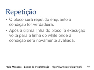 Repetição
• O bloco será repetido enquanto a
condição for verdadeira.
• Após a última linha do bloco, a execução
volta para a linha do while onde a
condição será novamente avaliada.
57
Nilo Menezes – Lógica de Programação – http://www.nilo.pro.br/python/
 