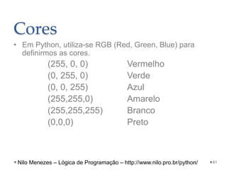 Cores
• Em Python, utiliza-se RGB (Red, Green, Blue) para
definirmos as cores.
(255, 0, 0) Vermelho
(0, 255, 0) Verde
(0, 0, 255) Azul
(255,255,0) Amarelo
(255,255,255) Branco
(0,0,0) Preto
61
Nilo Menezes – Lógica de Programação – http://www.nilo.pro.br/python/
 