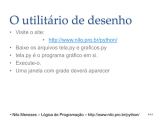 O utilitário de desenho
• Visite o site:
• http://www.nilo.pro.br/python/
• Baixe os arquivos tela.py e graficos.py
• tela.py é o programa gráfico em si.
• Execute-o.
• Uma janela com grade deverá aparecer
64
Nilo Menezes – Lógica de Programação – http://www.nilo.pro.br/python/
 
