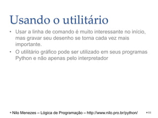 Usando o utilitário
• Usar a linha de comando é muito interessante no início,
mas gravar seu desenho se torna cada vez mais
importante.
• O utilitário gráfico pode ser utilizado em seus programas
Python e não apenas pelo interpretador
69
Nilo Menezes – Lógica de Programação – http://www.nilo.pro.br/python/
 
