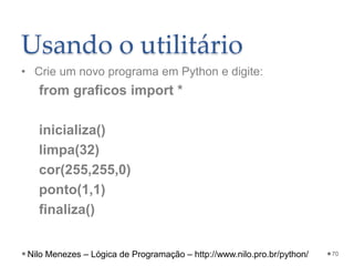 Usando o utilitário
• Crie um novo programa em Python e digite:
from graficos import *
inicializa()
limpa(32)
cor(255,255,0)
ponto(1,1)
finaliza()
70
Nilo Menezes – Lógica de Programação – http://www.nilo.pro.br/python/
 