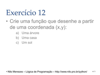 Exercício 12
• Crie uma função que desenhe a partir
de uma coordenada (x,y):
a) Uma árvore
b) Uma casa
c) Um sol
71
Nilo Menezes – Lógica de Programação – http://www.nilo.pro.br/python/
 