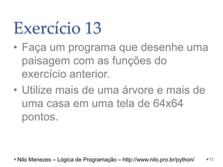 Exercício 13
• Faça um programa que desenhe uma
paisagem com as funções do
exercício anterior.
• Utilize mais de uma árvore e mais de
uma casa em uma tela de 64x64
pontos.
72
Nilo Menezes – Lógica de Programação – http://www.nilo.pro.br/python/
 