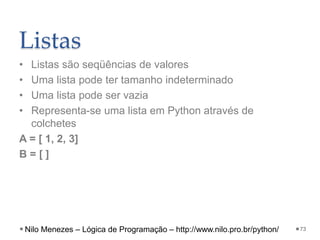 Listas
• Listas são seqüências de valores
• Uma lista pode ter tamanho indeterminado
• Uma lista pode ser vazia
• Representa-se uma lista em Python através de
colchetes
A = [ 1, 2, 3]
B = [ ]
73
Nilo Menezes – Lógica de Programação – http://www.nilo.pro.br/python/
 