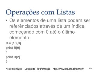 Operações com Listas
• Os elementos de uma lista podem ser
referênciados através de um índice,
começando com 0 até o último
elemento.
B = [1,2,3]
print B[0]
1
print B[2]
3
74
Nilo Menezes – Lógica de Programação – http://www.nilo.pro.br/python/
 
