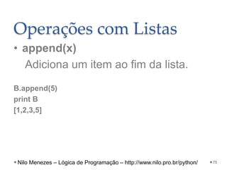 Operações com Listas
• append(x)
Adiciona um item ao fim da lista.
B.append(5)
print B
[1,2,3,5]
75
Nilo Menezes – Lógica de Programação – http://www.nilo.pro.br/python/
 