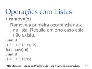 Operações com Listas
• remove(x)
Remove a primeira ocorrência de x
na lista. Resulta em erro caso este
não exista.
print B
[1,2,3,4,5,10,11,12]
B.remove(10)
print B
[1,2,3,4,5,11,12]
79
Nilo Menezes – Lógica de Programação – http://www.nilo.pro.br/python/
 