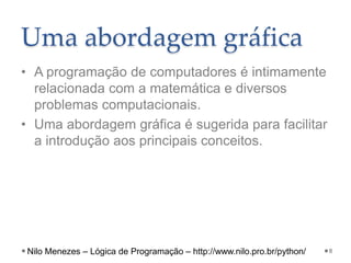 Uma abordagem gráfica
• A programação de computadores é intimamente
relacionada com a matemática e diversos
problemas computacionais.
• Uma abordagem gráfica é sugerida para facilitar
a introdução aos principais conceitos.
8
Nilo Menezes – Lógica de Programação – http://www.nilo.pro.br/python/
 