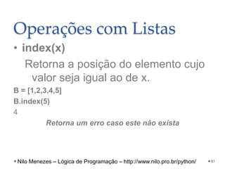 Operações com Listas
• index(x)
Retorna a posição do elemento cujo
valor seja igual ao de x.
B = [1,2,3,4,5]
B.index(5)
4
Retorna um erro caso este não exista
81
Nilo Menezes – Lógica de Programação – http://www.nilo.pro.br/python/
 