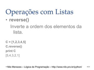 Operações com Listas
• reverse()
Inverte a ordem dos elementos da
lista.
C = [1,2,3,4,5]
C.reverse()
print C
[5,4,3,2,1]
84
Nilo Menezes – Lógica de Programação – http://www.nilo.pro.br/python/
 