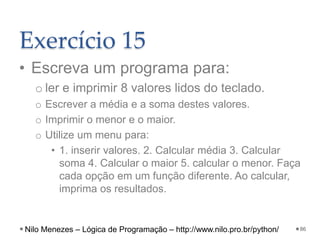 Exercício 15
• Escreva um programa para:
o ler e imprimir 8 valores lidos do teclado.
o Escrever a média e a soma destes valores.
o Imprimir o menor e o maior.
o Utilize um menu para:
• 1. inserir valores. 2. Calcular média 3. Calcular
soma 4. Calcular o maior 5. calcular o menor. Faça
cada opção em um função diferente. Ao calcular,
imprima os resultados.
86
Nilo Menezes – Lógica de Programação – http://www.nilo.pro.br/python/
 